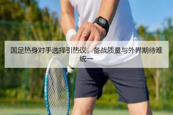国足热身对手选择引热议，备战质量与外界期待难统一